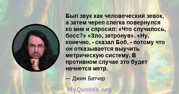 Был звук как человеческий зевок, а затем череп слегка повернулся ко мне и спросил: «Что случилось, босс?» «Зло, затронув». «Ну, конечно, - сказал Боб, - потому что он отказывается выучить метрическую систему. В