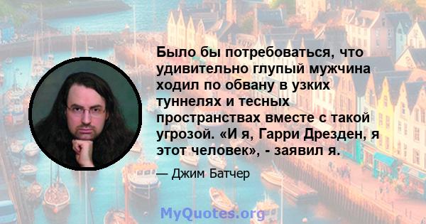 Было бы потребоваться, что удивительно глупый мужчина ходил по обвану в узких туннелях и тесных пространствах вместе с такой угрозой. «И я, Гарри Дрезден, я этот человек», - заявил я.