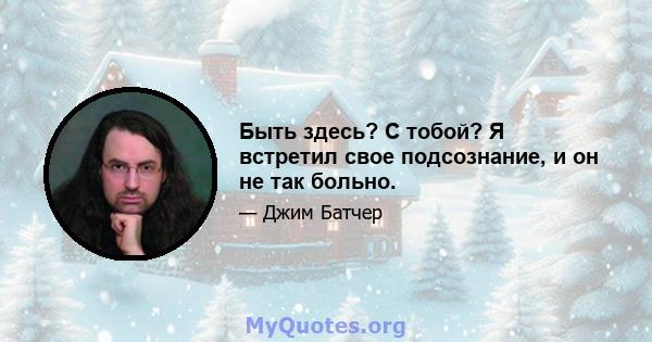 Быть здесь? С тобой? Я встретил свое подсознание, и он не так больно.