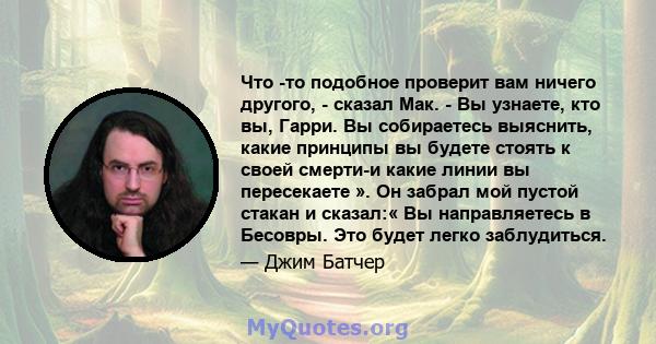 Что -то подобное проверит вам ничего другого, - сказал Мак. - Вы узнаете, кто вы, Гарри. Вы собираетесь выяснить, какие принципы вы будете стоять к своей смерти-и какие линии вы пересекаете ». Он забрал мой пустой