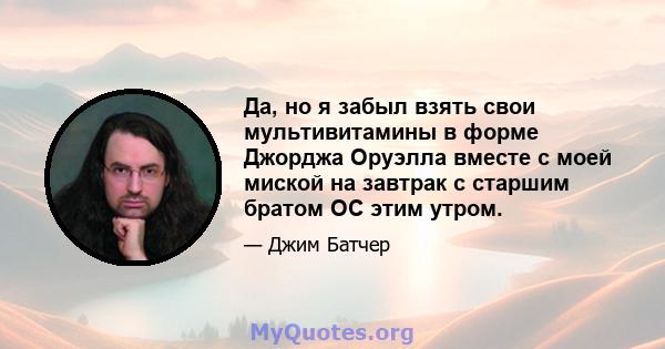 Да, но я забыл взять свои мультивитамины в форме Джорджа Оруэлла вместе с моей миской на завтрак с старшим братом ОС этим утром.