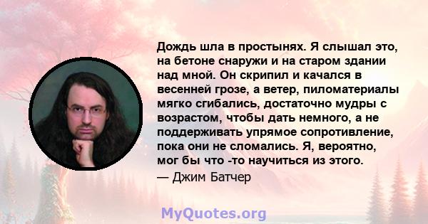 Дождь шла в простынях. Я слышал это, на бетоне снаружи и на старом здании над мной. Он скрипил и качался в весенней грозе, а ветер, пиломатериалы мягко сгибались, достаточно мудры с возрастом, чтобы дать немного, а не