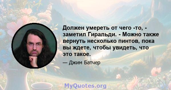 Должен умереть от чего -то, - заметил Гиральди. - Можно также вернуть несколько пинтов, пока вы ждете, чтобы увидеть, что это такое.