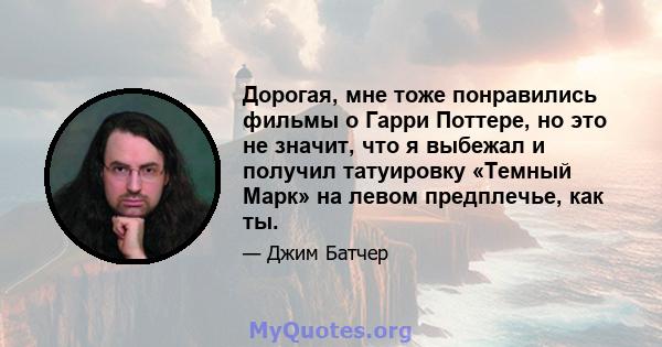 Дорогая, мне тоже понравились фильмы о Гарри Поттере, но это не значит, что я выбежал и получил татуировку «Темный Марк» на левом предплечье, как ты.