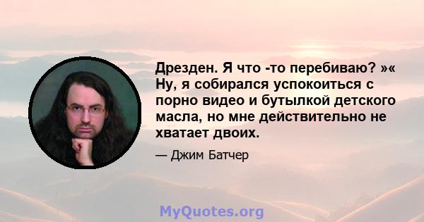 Дрезден. Я что -то перебиваю? »« Ну, я собирался успокоиться с порно видео и бутылкой детского масла, но мне действительно не хватает двоих.