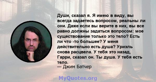 Души, сказал я. Я имею в виду, вы всегда задаетесь вопросом, реальны ли они. Даже если вы верите в них, вы все равно должны задаться вопросом: мое существование только это тело? Есть ли что -то большее? У меня