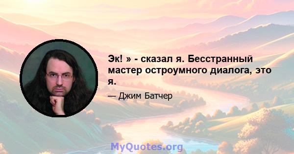 Эк! » - сказал я. Бесстранный мастер остроумного диалога, это я.