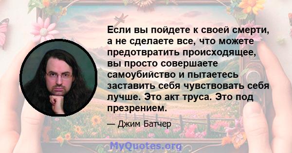 Если вы пойдете к своей смерти, а не сделаете все, что можете предотвратить происходящее, вы просто совершаете самоубийство и пытаетесь заставить себя чувствовать себя лучше. Это акт труса. Это под презрением.