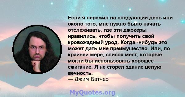 Если я пережил на следующий день или около того, мне нужно было начать отслеживать, где эти джокеры нравились, чтобы получить свой кровожадный урод. Когда -нибудь это может дать мне преимущество. Или, по крайней мере,