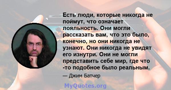 Есть люди, которые никогда не поймут, что означает лояльность. Они могли рассказать вам, что это было, конечно, но они никогда не узнают. Они никогда не увидят его изнутри. Они не могли представить себе мир, где что -то 