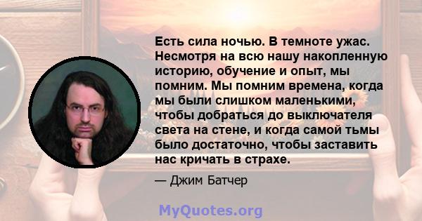 Есть сила ночью. В темноте ужас. Несмотря на всю нашу накопленную историю, обучение и опыт, мы помним. Мы помним времена, когда мы были слишком маленькими, чтобы добраться до выключателя света на стене, и когда самой