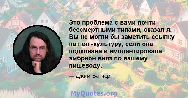 Это проблема с вами почти бессмертными типами, сказал я. Вы не могли бы заметить ссылку на поп -культуру, если она подкована и имплантировала эмбрион вниз по вашему пищеводу.