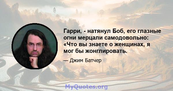 Гарри, - натянул Боб, его глазные огни мерцали самодовольно: «Что вы знаете о женщинах, я мог бы жонглировать.