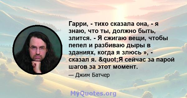 Гарри, - тихо сказала она, - я знаю, что ты, должно быть, злится. - Я сжигаю вещи, чтобы пепел и разбиваю дыры в зданиях, когда я злюсь », - сказал я. "Я сейчас за парой шагов за этот момент.