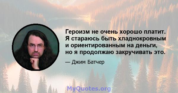 Героизм не очень хорошо платит. Я стараюсь быть хладнокровным и ориентированным на деньги, но я продолжаю закручивать это.