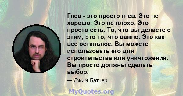 Гнев - это просто гнев. Это не хорошо. Это не плохо. Это просто есть. То, что вы делаете с этим, это то, что важно. Это как все остальное. Вы можете использовать его для строительства или уничтожения. Вы просто должны