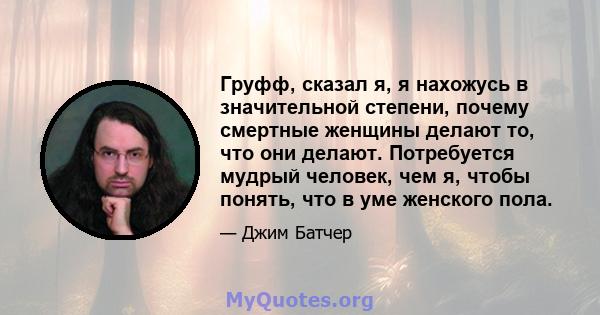 Груфф, сказал я, я нахожусь в значительной степени, почему смертные женщины делают то, что они делают. Потребуется мудрый человек, чем я, чтобы понять, что в уме женского пола.