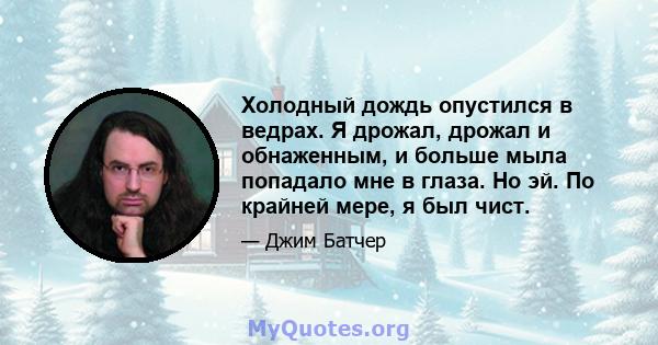 Холодный дождь опустился в ведрах. Я дрожал, дрожал и обнаженным, и больше мыла попадало мне в глаза. Но эй. По крайней мере, я был чист.