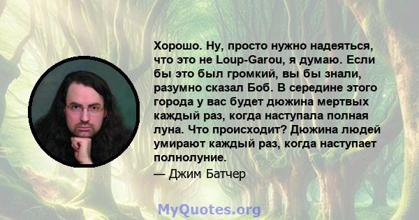 Хорошо. Ну, просто нужно надеяться, что это не Loup-Garou, я думаю. Если бы это был громкий, вы бы знали, разумно сказал Боб. В середине этого города у вас будет дюжина мертвых каждый раз, когда наступала полная луна.