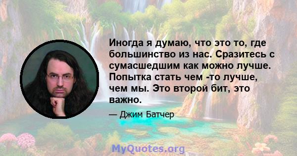 Иногда я думаю, что это то, где большинство из нас. Сразитесь с сумасшедшим как можно лучше. Попытка стать чем -то лучше, чем мы. Это второй бит, это важно.