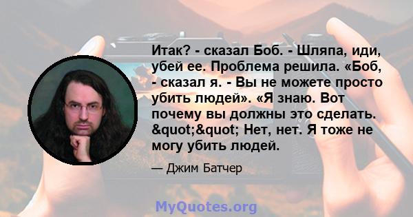 Итак? - сказал Боб. - Шляпа, иди, убей ее. Проблема решила. «Боб, - сказал я. - Вы не можете просто убить людей». «Я знаю. Вот почему вы должны это сделать. "" Нет, нет. Я тоже не могу убить людей.