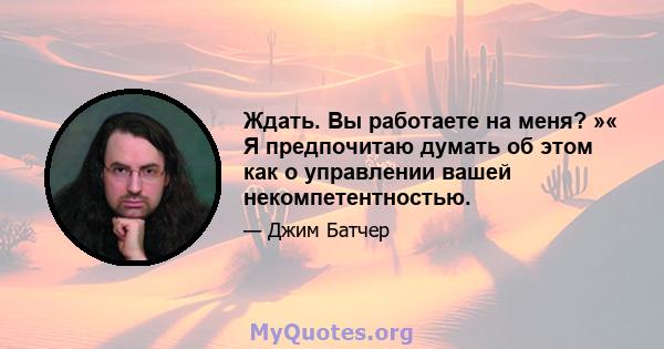 Ждать. Вы работаете на меня? »« Я предпочитаю думать об этом как о управлении вашей некомпетентностью.