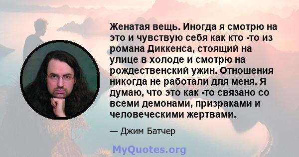 Женатая вещь. Иногда я смотрю на это и чувствую себя как кто -то из романа Диккенса, стоящий на улице в холоде и смотрю на рождественский ужин. Отношения никогда не работали для меня. Я думаю, что это как -то связано со 