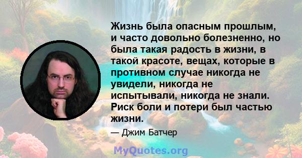 Жизнь была опасным прошлым, и часто довольно болезненно, но была такая радость в жизни, в такой красоте, вещах, которые в противном случае никогда не увидели, никогда не испытывали, никогда не знали. Риск боли и потери