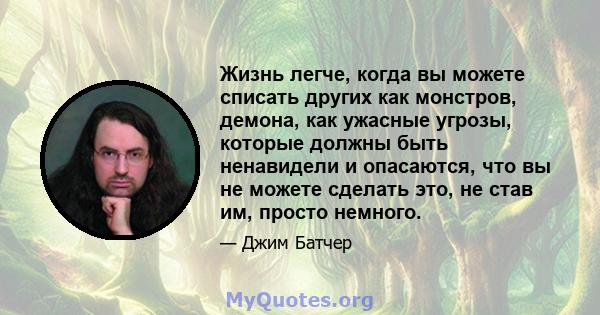 Жизнь легче, когда вы можете списать других как монстров, демона, как ужасные угрозы, которые должны быть ненавидели и опасаются, что вы не можете сделать это, не став им, просто немного.