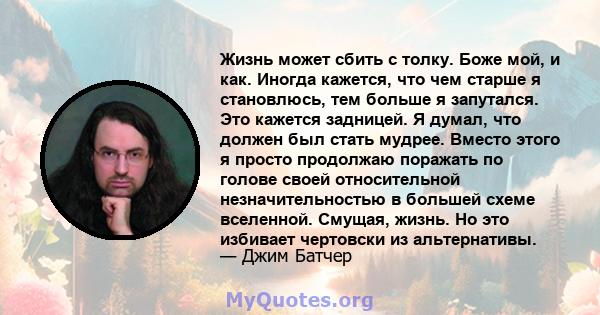 Жизнь может сбить с толку. Боже мой, и как. Иногда кажется, что чем старше я становлюсь, тем больше я запутался. Это кажется задницей. Я думал, что должен был стать мудрее. Вместо этого я просто продолжаю поражать по