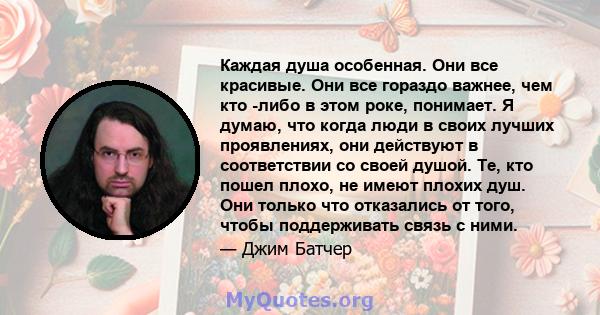 Каждая душа особенная. Они все красивые. Они все гораздо важнее, чем кто -либо в этом роке, понимает. Я думаю, что когда люди в своих лучших проявлениях, они действуют в соответствии со своей душой. Те, кто пошел плохо, 