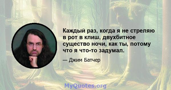 Каждый раз, когда я не стреляю в рот в клиш, двухбитное существо ночи, как ты, потому что я что-то задумал.