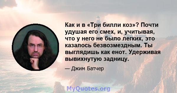 Как и в «Три билли коз»? Почти удушая его смех, и, учитывая, что у него не было легких, это казалось безвозмездным. Ты выглядишь как енот. Удерживая вывихнутую задницу.