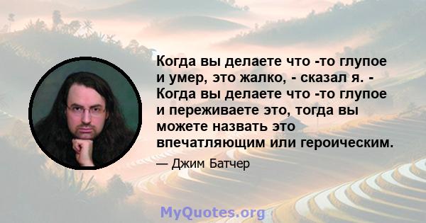 Когда вы делаете что -то глупое и умер, это жалко, - сказал я. - Когда вы делаете что -то глупое и переживаете это, тогда вы можете назвать это впечатляющим или героическим.