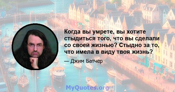 Когда вы умрете, вы хотите стыдиться того, что вы сделали со своей жизнью? Стыдно за то, что имела в виду твоя жизнь?