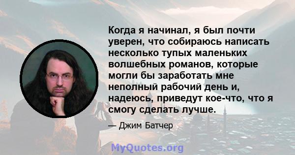 Когда я начинал, я был почти уверен, что собираюсь написать несколько тупых маленьких волшебных романов, которые могли бы заработать мне неполный рабочий день и, надеюсь, приведут кое-что, что я смогу сделать лучше.