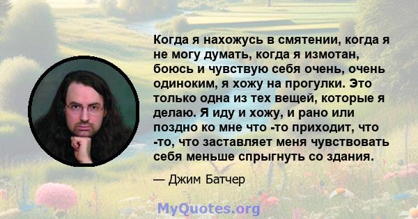 Когда я нахожусь в смятении, когда я не могу думать, когда я измотан, боюсь и чувствую себя очень, очень одиноким, я хожу на прогулки. Это только одна из тех вещей, которые я делаю. Я иду и хожу, и рано или поздно ко