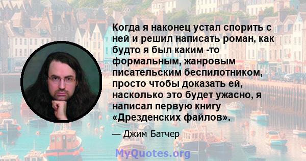 Когда я наконец устал спорить с ней и решил написать роман, как будто я был каким -то формальным, жанровым писательским беспилотником, просто чтобы доказать ей, насколько это будет ужасно, я написал первую книгу