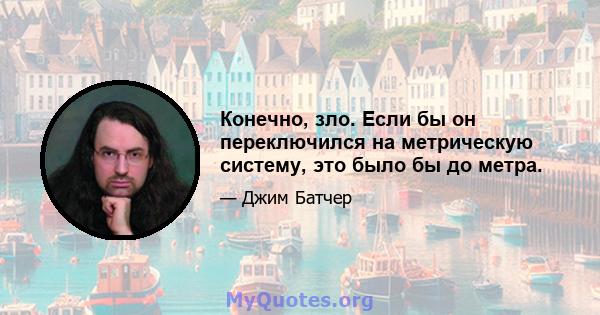 Конечно, зло. Если бы он переключился на метрическую систему, это было бы до метра.