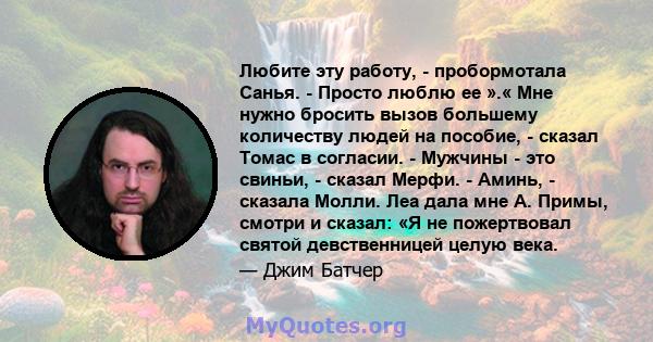 Любите эту работу, - пробормотала Санья. - Просто люблю ее ».« Мне нужно бросить вызов большему количеству людей на пособие, - сказал Томас в согласии. - Мужчины - это свиньи, - сказал Мерфи. - Аминь, - сказала Молли.