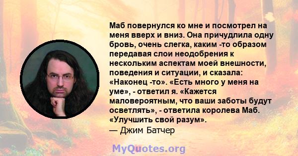 Маб повернулся ко мне и посмотрел на меня вверх и вниз. Она причудлила одну бровь, очень слегка, каким -то образом передавая слои неодобрения к нескольким аспектам моей внешности, поведения и ситуации, и сказала: