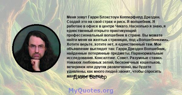 Меня зовут Гарри Блэкстоун Копперфилд Дрезден. Создай это на свой страх и риск. Я волшебник. Я работаю в офисе в центре Чикаго. Насколько я знаю, я единственный открыто практикующий профессиональный волшебник в стране.