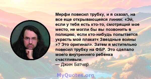 Мерфи повесил трубку, и я сказал, на все еще открывающейся линии: «Эй, если у тебя есть кто-то, смотрящий мое место, не могли бы вы позвонить в полицию, если кто-нибудь попытается украсть мой плакат« Звездные войны »?