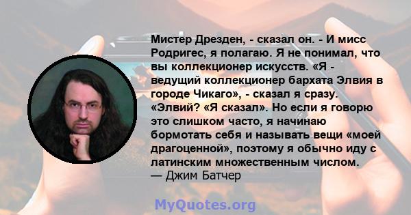 Мистер Дрезден, - сказал он. - И мисс Родригес, я полагаю. Я не понимал, что вы коллекционер искусств. «Я - ведущий коллекционер бархата Элвия в городе Чикаго», - сказал я сразу. «Элвий? «Я сказал». Но если я говорю это 