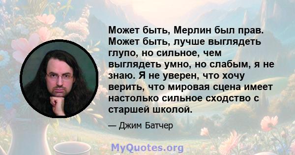 Может быть, Мерлин был прав. Может быть, лучше выглядеть глупо, но сильное, чем выглядеть умно, но слабым, я не знаю. Я не уверен, что хочу верить, что мировая сцена имеет настолько сильное сходство с старшей школой.