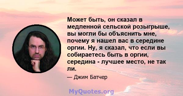 Может быть, он сказал в медленной сельской розыгрыше, вы могли бы объяснить мне, почему я нашел вас в середине оргии. Ну, я сказал, что если вы собираетесь быть в оргии, середина - лучшее место, не так ли.