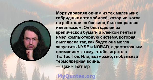 Морт управлял одним из тех маленьких гибридных автомобилей, которые, когда не работали на бензине, был заправлен идеализмом. Он был сделан из крепической бумаги и клейкой ленты и имел компьютерную систему, которая