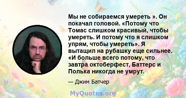 Мы не собираемся умереть ». Он покачал головой. «Потому что Томас слишком красивый, чтобы умереть. И потому что я слишком упрям, чтобы умереть». Я вытащил на рубашку еще сильнее. «И больше всего потому, что завтра