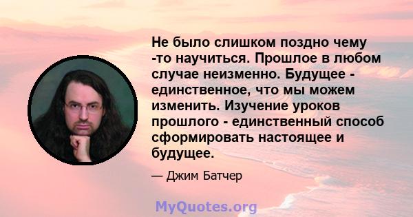 Не было слишком поздно чему -то научиться. Прошлое в любом случае неизменно. Будущее - единственное, что мы можем изменить. Изучение уроков прошлого - единственный способ сформировать настоящее и будущее.