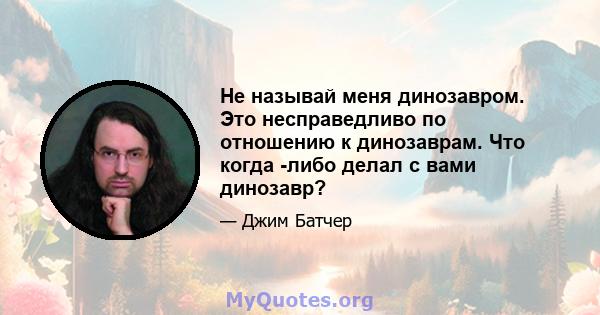 Не называй меня динозавром. Это несправедливо по отношению к динозаврам. Что когда -либо делал с вами динозавр?